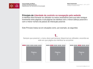 Universidade do Minho
Instituto de Ciências Sociais
Departamento de Ciências da Comunicação

Módulo Multimédia
Atelier Audiovisual e Multimédia II - 2013 | 2014
Professor Leonardo Pereira

Princípio da Liberdade de controlo na navegação pelo website

A interface deve fornecer ao utilizador os meios necessários para que este navegue
livremente entre páginas e sub-páginas da interface com o menor esforço possível e
com o menor número de passos de interacção possível.
Este Princípio traduz-se em situações como, por exemplo, as seguintes:

1.

Sempre que possível, o menu deve permanecer disponível ao utilizador, encontre-se
este em que página da interface se encontrar:
Homepage

Sobre nós

Serviços

Galeria

Página
1

Contactos

Homepage

Sobre nós

Serviços

Galeria

Página
2

Contactos

Homepage

Sobre nós

Serviços

Galeria

Contactos

Página
3

leonardpeartree@gmail.com

 