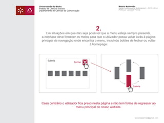 Universidade do Minho
Instituto de Ciências Sociais
Departamento de Ciências da Comunicação

Módulo Multimédia
Atelier Audiovisual e Multimédia II - 2013 | 2014
Professor Leonardo Pereira

2.

Em situações em que não seja possível que o menu esteja sempre presente,
a interface deve fornecer os meios para que o utilizador possa voltar atrás à página
principal de navegação onde encontra o menu, incluíndo botões de fechar ou voltar
à homepage:

Galeria

Fechar

Galeria

Caso contrário o utilizador fica preso nesta página e não tem forma de regressar ao
menu principal do nosso website.

leonardpeartree@gmail.com

 