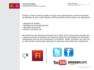 Universidade do Minho
Instituto de Ciências Sociais
Departamento de Ciências da Comunicação

Módulo Multimédia
Atelier Audiovisual e Multimédia II - 2013 | 2014
Professor Leonardo Pereira

Embora o Flash já tenha ocupado um lugar mais preponderante no desenvolvimento
de Websites do que o hoje ocupado, esta ferramenta continua ainda a ser utilizada em:
• Websites de portfólio;
• Websites de promoção pessoal;
• Microsites de produto;
• Banners animados, etc...
No entanto convém desde já esclarecer que o Flash não é a ferramenta indicada para
o desenvolvimento de websites com bases de dados e funcionalidades de interacção
interpessoal como as que encontramos no Facebook, Twitter, a Amazon, etc; pois, por
si, não permite a construcção deste tipo de estruturas mais dinâmicas e interactivas.

leonardpeartree@gmail.com

 