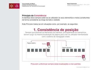 Universidade do Minho
Instituto de Ciências Sociais
Departamento de Ciências da Comunicação

Módulo Multimédia
Atelier Audiovisual e Multimédia II - 2013 | 2014
Professor Leonardo Pereira

Princípio da Consistência

A interface deve sempre exibir-se ao utilizador os seus elementos e meios constituintes
de forma consistente ao longo de todo o website.
Este Princípio traduz-se em situações como, por exemplo, as seguintes:

1. Consistência de posição

Sempre que possível os elementos da interface, principalmente os interactivos,
devem surgir na mesma localização da página para criar no utilizador familiaridade
com o sistema de navegação criado.

Página Galeria

Fechar
Página Serviços

Fechar

Procurem uniformizar sempre estas localizações e criar padrões.
leonardpeartree@gmail.com

 
