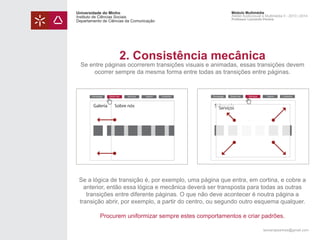 Universidade do Minho
Instituto de Ciências Sociais
Departamento de Ciências da Comunicação

Módulo Multimédia
Atelier Audiovisual e Multimédia II - 2013 | 2014
Professor Leonardo Pereira

2. Consistência mecânica

Se entre páginas ocorrerem transições visuais e animadas, essas transições devem
ocorrer sempre da mesma forma entre todas as transições entre páginas.

Homepage

Galeria

Sobre nós

Serviços

Sobre nós

Galeria

Contactos

Homepage

Sobre nós

Serviços

Galeria

Contactos

Sobre nós
Serviços

Se a lógica de transição é, por exemplo, uma página que entra, em cortina, e cobre a
anterior, então essa lógica e mecânica deverá ser transposta para todas as outras
transições entre diferente páginas. O que não deve acontecer é noutra página a
transição abrir, por exemplo, a partir do centro, ou segundo outro esquema qualquer.
Procurem uniformizar sempre estes comportamentos e criar padrões.
leonardpeartree@gmail.com

 