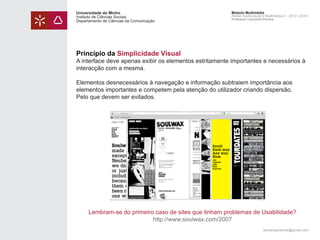 Universidade do Minho
Instituto de Ciências Sociais
Departamento de Ciências da Comunicação

Módulo Multimédia
Atelier Audiovisual e Multimédia II - 2013 | 2014
Professor Leonardo Pereira

Princípio da Simplicidade Visual

A interface deve apenas exibir os elementos estritamente importantes e necessários à
interacção com a mesma.
Elementos desnecessários à navegação e informação subtraiem importância aos
elementos importantes e competem pela atenção do utilizador criando dispersão.
Pelo que devem ser evitados.

Lembram-se do primeiro caso de sites que tinham problemas de Usabilidade?
http://www.soulwax.com/2007
leonardpeartree@gmail.com

 