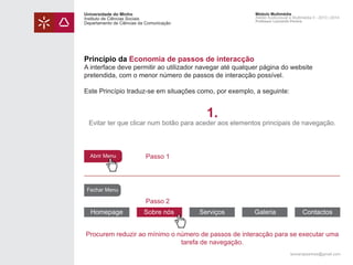 Universidade do Minho
Instituto de Ciências Sociais
Departamento de Ciências da Comunicação

Módulo Multimédia
Atelier Audiovisual e Multimédia II - 2013 | 2014
Professor Leonardo Pereira

Princípio da Economia de passos de interacção

A interface deve permitir ao utilizador navegar até qualquer página do website
pretendida, com o menor número de passos de interacção possível.
Este Princípio traduz-se em situações como, por exemplo, a seguinte:

1.

Evitar ter que clicar num botão para aceder aos elementos principais de navegação.

Abrir Menu

Passo 1

Fechar Menu

Passo 2
Homepage

Sobre nós

Serviços

Galeria

Contactos

Procurem reduzir ao mínimo o número de passos de interacção para se executar uma
tarefa de navegação.
leonardpeartree@gmail.com

 