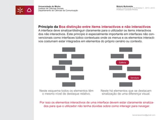 Universidade do Minho
Instituto de Ciências Sociais
Departamento de Ciências da Comunicação

Módulo Multimédia
Atelier Audiovisual e Multimédia II - 2013 | 2014
Professor Leonardo Pereira

Princípio da Boa distinção entre items interactivos e não interactivos

A interface deve sinalizar/distinguir claramente para o utilizador os items interactivos
dos não interactivos. Este princípio é especialmente importante em interfaces não convencionais como interfaces lúdico contextuais onde os menus e os elementos interactivos costumam estar integrados em elementos do próprio cenário ou contexto.

Galeria

Serviços

Neste esquema todos os elementos têm
o mesmo nível de destaque relativo.

Neste há elementos que se destacam
sinalização de uma diferença visual.

Por isso os elementos interactivos de uma interface devem estar claramente sinalizados para que o utilizador não tenha dúvidas sobre como interagir para navegar.
leonardpeartree@gmail.com

 