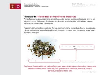 Universidade do Minho
Instituto de Ciências Sociais
Departamento de Ciências da Comunicação

Módulo Multimédia
Atelier Audiovisual e Multimédia II - 2013 | 2014
Professor Leonardo Pereira

Princípio da Flexibilidade de modelos de interacção

A interface deve, principalmente em soluções de menus lúdico-contextuais, prever um
segundo modo de interacção de percepção mais imediata para utilizadores menos
habituados a interfaces contextuais.
Reparem como neste website da Toyota, com um menu contextual, houve a preocupação de incluir uma segunda versão mais discreta do menu mas numerada e por baixo
do menu principal.

http://demo.northkingdom.com/ihuvudetpatoyota/index_en.html

Por isso é desejável incluir na interface, para além da versão contextual do menu, uma
versão assente numa barra discreta que tenha os mesmos itens que o menu
contextual destacado no site.
leonardpeartree@gmail.com

 