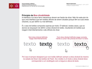 Universidade do Minho
Instituto de Ciências Sociais
Departamento de Ciências da Comunicação

Módulo Multimédia
Atelier Audiovisual e Multimédia II - 2013 | 2014
Professor Leonardo Pereira

Princípio da Boa clicabilidade

A interface e os seus itens interactivos devem ser facéis de clicar. Não há nada pior do
que uma interface que tem botões difíceis de serem clicados porque têm as suas áreas
clicáveis, ou por definir ou mal definidas.
É o caso de botões compostos apenas por texto. É habitual, nestes casos, que os
alunos se esqueçam de definir a área clicável do botão, resultando em botões que
reagem intermitentemente e são difíceis de clicar.

Sem área clicável definida
reage intermitentemente

Com área clicável definida reage correctamente e cursor não precisa de tocar no texto

texto texto texto texto
texto
Por isso é sempre desejável que num botão definam sempre a área clicável do mesmo
no estado de Down dos botões de Flash. Se o botão é um texto a área clicável deve
corresponder a um rectângulo com a largura e altura do texto.
leonardpeartree@gmail.com

 