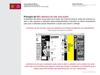 Universidade do Minho
Instituto de Ciências Sociais
Departamento de Ciências da Comunicação

Módulo Multimédia
Atelier Audiovisual e Multimédia II - 2013 | 2014
Professor Leonardo Pereira

Princípio da Não abertura do site com audio

A interface não deve nunca abrir com audio. No máximo deverá, antes de arrancar ou
abrir o site, prevenir o utilizador dessa especificidade e fornecer os meios necessários
para que o utilizador possa desactivar o audio caso assim o deseje.
Lembram-se do primeiro caso de websites que tinham problemas de Usabilidade?
http://www.soulwax.com/2007

Lembrem-se de que o utilizador pode estar a abrir o website num contexto ou local
onde não e conveniente que alguma coisa que esteja a acontecer no ambiente que o
rodeia seja interrompida abruptamente por um som inesperado.
leonardpeartree@gmail.com

 