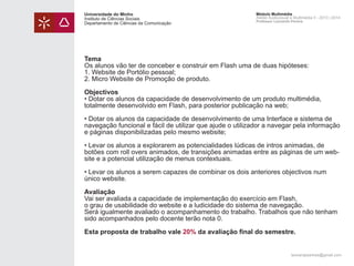 Universidade do Minho
Instituto de Ciências Sociais
Departamento de Ciências da Comunicação

Módulo Multimédia
Atelier Audiovisual e Multimédia II - 2013 | 2014
Professor Leonardo Pereira

Tema
Os alunos vão ter de conceber e construir em Flash uma de duas hipóteses:
1. Website de Portólio pessoal;
2. Micro Website de Promoção de produto.
Objectivos
• Dotar os alunos da capacidade de desenvolvimento de um produto multimédia,
totalmente desenvolvido em Flash, para posterior publicação na web;
• Dotar os alunos da capacidade de desenvolvimento de uma Interface e sistema de
navegação funcional e fácil de utilizar que ajude o utilizador a navegar pela informação
e páginas disponibilizadas pelo mesmo website;
• Levar os alunos a explorarem as potencialidades lúdicas de intros animadas, de
botões com roll overs animados, de transições animadas entre as páginas de um website e a potencial utilização de menus contextuais.
• Levar os alunos a serem capazes de combinar os dois anteriores objectivos num
único website.
Avaliação
Vai ser avaliada a capacidade de implementação do exercício em Flash,
o grau de usabilidade do website e a ludicidade do sistema de navegação.
Será igualmente avaliado o acompanhamento do trabalho. Trabalhos que não tenham
sido acompanhados pelo docente terão nota 0.
Esta proposta de trabalho vale 20% da avaliação final do semestre.
leonardpeartree@gmail.com

 