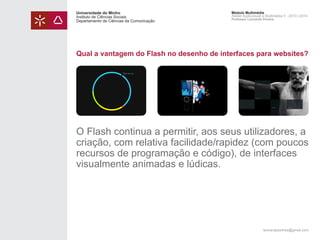 Universidade do Minho
Instituto de Ciências Sociais
Departamento de Ciências da Comunicação

Módulo Multimédia
Atelier Audiovisual e Multimédia II - 2013 | 2014
Professor Leonardo Pereira

Qual a vantagem do Flash no desenho de interfaces para websites?

O Flash continua a permitir, aos seus utilizadores, a
criação, com relativa facilidade/rapidez (com poucos
recursos de programação e código), de interfaces
visualmente animadas e lúdicas.

leonardpeartree@gmail.com

 