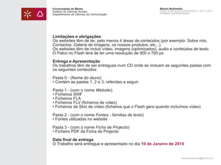 Universidade do Minho
Instituto de Ciências Sociais
Departamento de Ciências da Comunicação

Módulo Multimédia
Atelier Audiovisual e Multimédia II - 2013 | 2014
Professor Leonardo Pereira

Limitações e obrigações
Os websites têm de ter, pelo menos 4 áreas de conteúdos (por exemplo: Sobre nós,
Contactos, Galeria de imagens, os nossos produtos, etc...).
Os websites têm de incluir vídeo, imagens (optimizados), audio e conteúdos de texto.
O Palco no Flash terá de ter uma resolução de 900 x 700 px.
Entrega e Apresentação
Os trabalhos têm de ser entregues num CD onde se incluam as seguintes pastas com
os seguintes conteúdos:
Pasta 0 - (Nome do aluno)
• Contém as pastas 1, 2 e 3, referidas a seguir:
Pasta 1 - (com o nome Website):
• Ficheiros SWF
• Ficheiros FLA
• Ficheiros FLV (ficheiros de vídeo)
• Ficheiros de Skin de vídeo (ficheiros que o Flash gera quando incluímos vídeo)
Pasta 2 - (com o nome Fontes - famílias de texto)
• Fontes utilizadas no website
Pasta 3 - (com o nome Ficha de Projecto)
• Ficheiro PDF da Ficha de Projecto
Data final de entrega
O Trabalho será entregue e apresentado no dia 10 de Janeiro de 2014
leonardpeartree@gmail.com

 