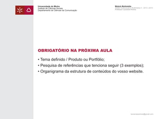 Universidade do Minho
Instituto de Ciências Sociais
Departamento de Ciências da Comunicação

Módulo Multimédia
Atelier Audiovisual e Multimédia II - 2013 | 2014
Professor Leonardo Pereira

OBRIGATÓRIO NA PRÓXIMA AULA
• Tema definido / Produto ou Portfólio;
• Pesquisa de referências que tenciona seguir (3 exemplos);
• Organigrama da estrutura de conteúdos do vosso website.

leonardpeartree@gmail.com

 