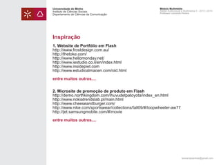 Universidade do Minho
Instituto de Ciências Sociais
Departamento de Ciências da Comunicação

Módulo Multimédia
Atelier Audiovisual e Multimédia II - 2013 | 2014
Professor Leonardo Pereira

Inspiração
1. Website de Portfólio em Flash
http://www.frostdesign.com.au/
http://thetoke.com/
http://www.hellomonday.net/
http://www.iestudio.co.il/en/index.html
http://www.insidepiet.com
http://www.estudioalmacen.com/old.html
entre muitos outros....
2. Microsite de promoção de produto em Flash
http://demo.northkingdom.com/ihuvudetpatoyota/index_en.html
http://www.nokiatrendslab.pl/main.html
http://www.cheeseandburger.com/
http://www.nike.com/sportswear/collections/fall09/#/loopwheeler-aw77
http://jet.samsungmobile.com/#/movie
entre muitos outros....

leonardpeartree@gmail.com

 