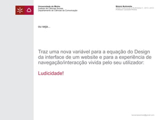 Universidade do Minho
Instituto de Ciências Sociais
Departamento de Ciências da Comunicação

Módulo Multimédia
Atelier Audiovisual e Multimédia II - 2013 | 2014
Professor Leonardo Pereira

ou seja...

Traz uma nova variável para a equação do Design
da interface de um website e para a experiência de
navegação/interacção vivida pelo seu utilizador:
Ludicidade!

leonardpeartree@gmail.com

 