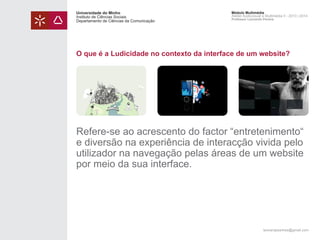 Universidade do Minho
Instituto de Ciências Sociais
Departamento de Ciências da Comunicação

Módulo Multimédia
Atelier Audiovisual e Multimédia II - 2013 | 2014
Professor Leonardo Pereira

O que é a Ludicidade no contexto da interface de um website?

Refere-se ao acrescento do factor “entretenimento“
e diversão na experiência de interacção vivida pelo
utilizador na navegação pelas áreas de um website
por meio da sua interface.

leonardpeartree@gmail.com

 