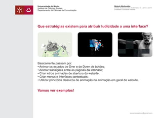 Universidade do Minho
Instituto de Ciências Sociais
Departamento de Ciências da Comunicação

Módulo Multimédia
Atelier Audiovisual e Multimédia II - 2013 | 2014
Professor Leonardo Pereira

Que estratégias existem para atribuir ludicidade a uma interface?

Basicamente passam por:
• Animar os estados de Over e de Down de botões;
• Animar transições entre as páginas da interface;
• Criar intros animadas de abertura do website;
• Criar menus e interfaces contextuais;
• Utilizar princípios clássicos de animação na animação em geral do website.

Vamos ver exemplos!

leonardpeartree@gmail.com

 