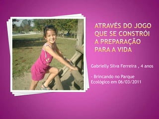 Através DO JOGO QUE SE constrói a preparação para a vidaGabrielly Silva Ferreira , 4 anos- Brincando no Parque Ecológico em 06/03/2011
