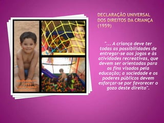 Associação internacional pelo direito da criança brincar - IPA 1979 (Malta), 1982 (Viena), 1989 (Barcelona)Princípios Norteadores são:• Brincar é essencial para saúde física e mental das crianças. • Brincar faz parte do processo da formação educativa do ser humano. • O brincar é fundamental para a vida familiar e comunitária. • A criança precisa de tempo para brincar em seu tempo de lazer.