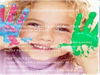 TEMA O Lúdico como Processo de Aprendizagem da Cria nça . PROBLEMA  Quais são as abordagens práticas do lúdico na aprendizagem da criança?  OBJETIVO GERAL  Analisar qual a importância do lúdico como processo de motivação e participação para o desenvolvimento de ensino aprendizagem na educação brasileira. OBJETIVOS ESPECÍFICOS - Contribuir para o desenvolvimento da aprendizagem.  - Desenvolver o gosto pelas brincadeiras e jogos. - Contribuir para o desenvolvimento da criatividade.  