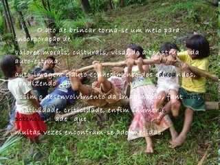 O ato de brincar torna-se um meio para incorporação de  valores morais, culturais, visando a construção da auto-estima,  auto-imagem e auto conhecimento dos e duca ndos, condizendo  assim o desenvolvimento da imaginação, fant asia ,  criatividade, criticidade, enfim inúmer as potencialid ade s  que  muitas vezes encontram-se adormecidas.  