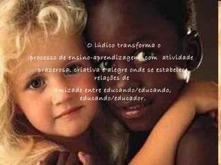   O lúdico transforma o  processo de ensino-aprendizagem  com  atividade  prazerosa, criativa e alegre onde se estabelece relações de  amizade entre educando/educando, educando/educador. 