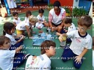 Muitos dos professores acreditam que o lúdico  vem como forma de apoio e não como base de ensino.  Pois  o lúdico exige muito do p ro fessor, é  necessário modificar suas aulas  onde   muitas vezes   adequar atividades com o material lúdico a ser   usado  assim faz com que a maioria dos professores ainda  preferem  utilizar o método  tradicional. 