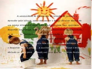 A necessidade de dinamizar as relações de ensinar e  aprender pela leitura, como reascender o desejo de viver dentro de  um espaço altamente desafiador e mágico. Com isso, queremos  despertar na criança, o amor,  à beleza , desenvolver a imaginação,  os so nhos , as fantasias, o  poder de  observação, o  gosto artístico ,  visando e mocionar e   instruir.   Mas,  para que isso  aconteça to dos  temos que ser  co-responsáveis com este  processo  maravilhoso   q ue é  o despertar  para a leitura  e  a escrita  de forma  grandiosa e   atraente,   abrindo os  olhos para  o  grande   uni verso que as  histórias revelam . 