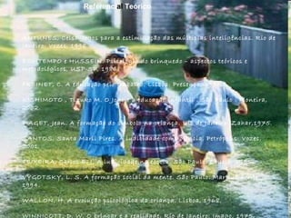 ANTUNES, Celso. Jogos para a estimulação das múltiplas inteligências. Rio de Janeiro: Vozes, 1998.  BOMTEMPO e HUSSEIN. Psicologia do brinquedo – aspectos teóricos e metodológicos, USP-SP, 1986. FREINET, C. A educação pelo trabalho. Lisboa: Presença, 1975. KISHIMOTO , Tizuko M. O Jogo e a educação infantil . São Paulo : Pioneira, 2002. PIAGET, Jean. A formação do símbolo na criança. Rio de Janeiro: Zahar,1975. SANTOS, Santa Marli Pires. A ludicidade como ciência. Petrópolis: Vozes, 2001.  TEIXEIRA, Carlos E. J. A ludicidade na escola. São Paulo: Loyola, 1995.  VYGOTSKY, L. S. A formação social da mente. São Paulo: Martins Fontes, 1994. WALLON, H. A evolução psicológica da criança. Lisboa, 1968. WINNICOTT, D. W. O brincar e a realidade. Rio de Janeiro: Imago, 1975. Referenci al  Teórico 