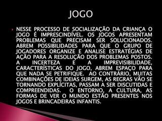  NESSE PROCESSO DE SOCIALIZAÇÃO DA CRIANÇA O
JOGO É IMPRESCINDÍVEL. OS JOGOS APRESENTAM
PROBLEMAS QUE PRECISAM SER SOLUCIONADOS.
ABREM POSSIBILIDADES PARA QUE O GRUPO DE
JOGADORES ORGANIZE E ANALISE ESTRATÉGIAS DE
AÇÃO PARA A RESOLUÇÃO DOS PROBLEMAS POSTOS.
A INCERTEZA E A IMPREVISIBILIDADE,
CARACTERÍSTICAS DO JOGO, ABREM ESPAÇO PARA
QUE NADA SE PETRIFIQUE. AO CONTRÁRIO, MUITAS
COMBINAÇÕES DE IDEIAS SURGEM, AS REGRAS VÃO SE
TORNANDO EXPLÍCITAS, PASSAM A SER DISCUTIDAS E
COMPREENDIDAS. O ENTORNO, A CULTURA, AS
FORMAS DE VER O MUNDO ESTÃO PRESENTES NOS
JOGOS E BRINCADEIRAS INFANTIS.
 