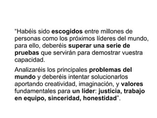“Habéis sido escogidos entre millones de
personas como los próximos líderes del mundo,
para ello, deberéis superar una serie de
pruebas que servirán para demostrar vuestra
capacidad.
Analizaréis los principales problemas del
mundo y deberéis intentar solucionarlos
aportando creatividad, imaginación, y valores
fundamentales para un líder: justicia, trabajo
en equipo, sinceridad, honestidad”.
 