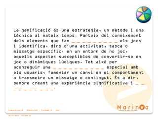 Comunicació · Educació · Formació · Joc
06/07/2015 PÀGINA 12
La gamificació és una estratègia, un mètode i una
tècnica al mateix temps. Parteix del coneixement
dels elements que fan _ _ _ _ _ _ _ _ _ els jocs
i identifica, dins d'una activitat, tasca o
missatge específic, en un entorn de no joc,
aquells aspectes susceptibles de convertir-se en
joc o dinàmiques lúdiques. Tot això per
aconseguir una _ _ _ _ _ _ _ _ _ _ especial amb
els usuaris, fomentar un canvi en el comportament
o transmetre un missatge o contingut. És a dir,
sempre creant una experiència significativa i _ _
_ _ _ _ _ _ _ _.
 