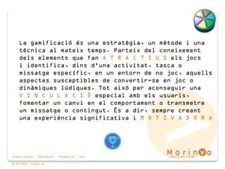 Comunicació · Educació · Formació · Joc
06/07/2015 PÀGINA 13
La gamificació és una estratègia, un mètode i una
tècnica al mateix temps. Parteix del coneixement
dels elements que fan A T R A C T I U S els jocs
i identifica, dins d'una activitat, tasca o
missatge específic, en un entorn de no joc, aquells
aspectes susceptibles de convertir-se en joc o
dinàmiques lúdiques. Tot això per aconseguir una
V I N C U L A C I Ó especial amb els usuaris,
fomentar un canvi en el comportament o transmetre
un missatge o contingut. És a dir, sempre creant
una experiència significativa i M O T I V A D O R A
 