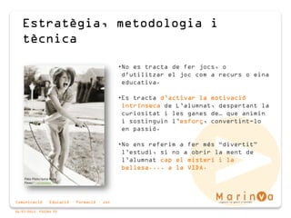 Comunicació · Educació · Formació · Joc
06/07/2015 PÀGINA 23
Estratègia, metodologia i
tècnica
•No es tracta de fer jocs, o
d'utilitzar el joc com a recurs o eina
educativa.
•Es tracta d’activar la motivació
intrínseca de L’alumnat, despertant la
curiositat i les ganes de… que animin
i sostinguin l’esforç, convertint-lo
en passió.
•No ens referim a fer més “divertit”
l’estudi, si no a obrir la ment de
l’alumnat cap el misteri i la
bellesa.... a la VIDA.
Foto: Flickr/Jump Rope
Fever/*¦·sindorella·¦*
 
