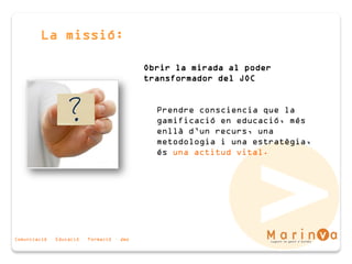 Comunicació · Educació · Formació · Joc
La missió:
Obrir la mirada al poder
transformador del JOC
Prendre consciencia que la
gamificació en educació, més
enllà d’un recurs, una
metodologia i una estratègia,
és una actitud vital.
 