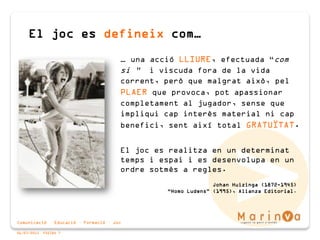 Comunicació · Educació · Formació · Joc
06/07/2015 PÀGINA 7
… una acció LLIURE, efectuada “com
si ” i viscuda fora de la vida
corrent, però que malgrat això, pel
PLAER que provoca, pot apassionar
completament al jugador, sense que
impliqui cap interès material ni cap
benefici, sent així total GRATUÏTAT.
El joc es realitza en un determinat
temps i espai i es desenvolupa en un
ordre sotmès a regles.
Johan Huizinga (1872-1945)
“Homo Ludens” (1995), Alianza Editorial.
El joc es defineix com…
 