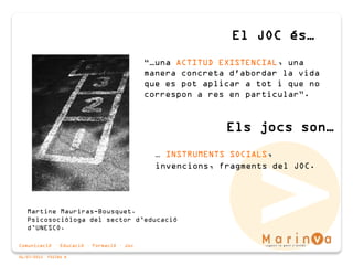 Comunicació · Educació · Formació · Joc
06/07/2015 PÀGINA 8
“…una ACTITUD EXISTENCIAL, una
manera concreta d'abordar la vida
que es pot aplicar a tot i que no
correspon a res en particular”.
El JOC és…
Martine Mauriras-Bousquet.
Psicosociòloga del sector d’educació
d’UNESCO.
Els jocs son…
… INSTRUMENTS SOCIALS,
invencions, fragments del JOC.
 