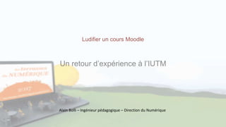 Ludifier un cours Moodle
Un retour d’expérience à l’IUTM
Alain Bolli – Ingénieur pédagogique – Direction du Numérique
 