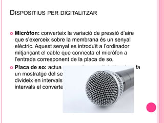 DISPOSITIUS PER DIGITALITZAR
Micròfon: converteix la variació de pressió d’aire
que s’exerceix sobre la membrana és un senyal
elèctric. Aquest senyal es introduït a l’ordinador
mitjançant el cable que connecta el micròfon a
l’entrada corresponent de la placa de so.
 Placa de so: actua com a element digitalitzador , fa
un mostratge del senyal analògic que rep, el
divideix en intervals iguals i cada un d’aquests
intervals el converteix el seu equivalent binari.


 