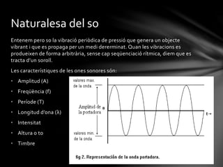 Naturalesa del so
Entenem pero so la vibració periòdica de pressió que genera un objecte
vibrant i que es propaga per un medi dererminat. Quan les vibracions es
produeixen de forma arbitrària, sense cap seqüenciació rítmica, diem que es
tracta d’un soroll.
Les característiques de les ones sonores són:
• Amplitud (A)

• Freqüència (f)
• Període (T)
• Longitud d’ona (λ)
• Intensitat
• Altura o to
• Timbre

 
