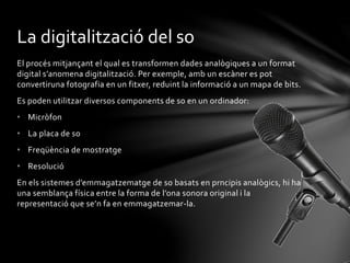 La digitalització del so
El procés mitjançant el qual es transformen dades analògiques a un format
digital s’anomena digitalització. Per exemple, amb un escàner es pot
convertiruna fotografia en un fitxer, reduint la informació a un mapa de bits.
Es poden utilitzar diversos components de so en un ordinador:
• Micròfon
• La placa de so
• Freqüència de mostratge
• Resolució
En els sistemes d’emmagatzematge de so basats en prncipis analògics, hi ha
una semblança física entre la forma de l’ona sonora original i la
representació que se’n fa en emmagatzemar-la.

 
