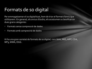 Formats de so digital
Per emmagatzemar el so digitalitzat, hem de triar el format d’arxiu que
utilitzarem. En general, els arxius d’àudio, els acostumen a classificar en
dues grans categories:
• Formats sense compressió de dades
• Formats amb compresiiió de dades

Hi ha una gran varietat de formats de so digital, com WAV, MID, AIFF, CDA,
MP3, WMA, OGG.

 