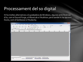 Processament del so digital
Hi ha moltes alternatives a la grabadora de Windows, algunes amb llicència
d’ús, com el Sound Forge, el WaveLab o l’Audition; però també hi ha opcions
lliures, com el Goldwave o l’Audacity.

 