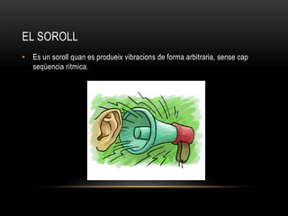 EL SOROLL
• Es un soroll quan es produeix vibracions de forma arbitraria, sense cap
seqüencia rítmica.
 