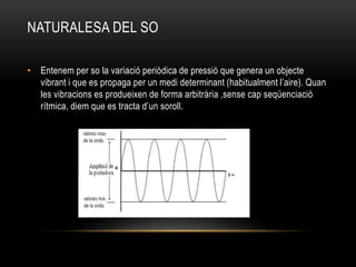NATURALESA DEL SO
• Entenem per so la variació periòdica de pressió que genera un objecte
vibrant i que es propaga per un medi determinant (habitualment l’aire). Quan
les vibracions es produeixen de forma arbitrària ,sense cap seqüenciació
rítmica, diem que es tracta d’un soroll.
 