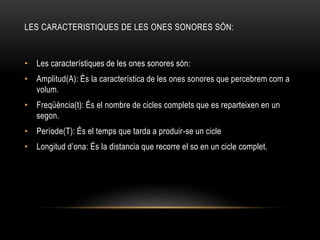 LES CARACTERISTIQUES DE LES ONES SONORES SÓN:
• Les característiques de les ones sonores són:
• Amplitud(A): És la característica de les ones sonores que percebrem com a
volum.
• Freqüència(t): És el nombre de cicles complets que es reparteixen en un
segon.
• Període(T): És el temps que tarda a produir-se un cicle
• Longitud d’ona: És la distancia que recorre el so en un cicle complet.
 