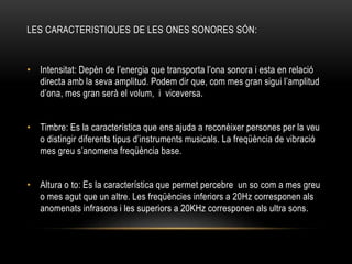 LES CARACTERISTIQUES DE LES ONES SONORES SÓN:
• Intensitat: Depèn de l’energia que transporta l’ona sonora i esta en relació
directa amb la seva amplitud. Podem dir que, com mes gran sigui l’amplitud
d’ona, mes gran serà el volum, i viceversa.
• Timbre: Es la característica que ens ajuda a reconèixer persones per la veu
o distingir diferents tipus d’instruments musicals. La freqüència de vibració
mes greu s’anomena freqüència base.
• Altura o to: Es la característica que permet percebre un so com a mes greu
o mes agut que un altre. Les freqüències inferiors a 20Hz corresponen als
anomenats infrasons i les superiors a 20KHz corresponen als ultra sons.
 