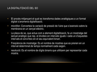 LA DIGITALITZACIÓ DEL SO
• El procés mitjançant el qual es transforma dades analògiques a un format
digital s’anomena digitalització.
• micròfon: Converteix la variació de pressió de l’aire que s’exerceix sobre la
membrana en un senyal elèctric.
• La placa de so, que actua com a element digitalització, fa un mostratge del
senyal analògic que rep, el divideix en intervals iguals i cada un d’aquestes
intervals el convirteix en el seu equivalent binari.
• Freqüència de mostratge: Es el nombre de mostres que es prenen en un
interval determinat de temps normalment cada segon.
• resolució: Es el nombre de dígits binaris que utilitzem per representar cada
mostra.
 
