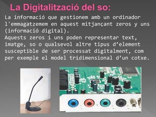La informació que gestionem amb un ordinador
l'emmagatzemem en aquest mitjançant zeros y uns
(informació digital).
Aquests zeros i uns poden representar text,
imatge, so o qualsevol altre tipus d’element
susceptible de ser processat digitalment, com
per exemple el model tridimensional d’un cotxe.
 