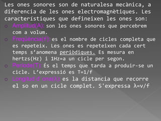 Les ones sonores son de naturalesa mecànica, a
diferencia de les ones electromagnètiques. Les
característiques que defineixen les ones son:
o Amplitud(A): son les ones sonores que percebrem
com a volum.
o Freqüència(f): es el nombre de cicles completa que
es repeteix. Les ones es repeteixen cada cert
temps s’anomena periòdiques. Es mesura en
hertzs(Hz) i 1Hz=a un cicle per segon.
o Període(T): És el temps que tarda a produir-se un
cicle. L’expressió es T=1/f
o Longitud d’ ona(λ): es la distancia que recorre
el so en un cicle complet. S'expressa λ=v/f
 