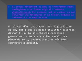 En el cas d’un ordinador, per digitalitzar
el so, tot i que es poden utilitzar diversos
dispositius, la solució més econòmica
generalment consisteix a fer servir una
placa de so i, eventualment un micròfon
connectat a aquesta.
o El procés mitjançant el qual es transformen dades
analògiques a un format digital s’anomena
digitalització. Per exemple, amb un escàner es pot
convertir una fotografia en un fitxer, reduint la
informació a un mapa de bits.
 