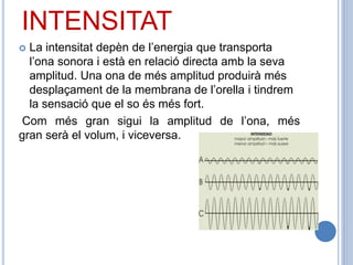 INTENSITAT
 La intensitat depèn de l’energia que transporta
l’ona sonora i està en relació directa amb la seva
amplitud. Una ona de més amplitud produirà més
desplaçament de la membrana de l’orella i tindrem
la sensació que el so és més fort.
Com més gran sigui la amplitud de l’ona, més
gran serà el volum, i viceversa.
 